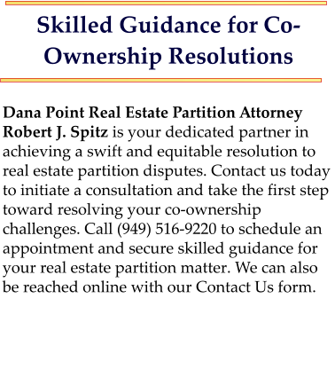 Skilled Guidance for Co-Ownership Resolutions  Dana Point Real Estate Partition Attorney Robert J. Spitz is your dedicated partner in achieving a swift and equitable resolution to real estate partition disputes. Contact us today to initiate a consultation and take the first step toward resolving your co-ownership challenges. Call (949) 516-9220 to schedule an appointment and secure skilled guidance for your real estate partition matter. We can also be reached online with our Contact Us form.