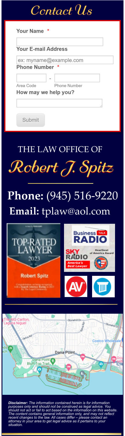 Disclaimer: The information contained herein is for information purposes only and should not be construed as legal advice. You should not act or fail to act based on the information on this website. The content contains general information only, and may not reflect recent changes to the law. All cases differ – please contact an attorney in your area to get legal advice as it pertains to your situation. Phone: (945) 516-9220 Email: tplaw@aol.com  THE LAW OFFICE OF  Robert J. Spitz Robert J. Spitz Contact Us